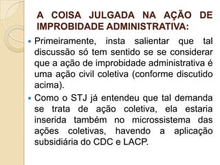 A COISA JULGADA NA AÇÃO DE
IMPROBIDADE ADMINISTRATIVA:
 Primeiramente, insta salientar que tal
discussão só tem sentido se se considerar
que a ação de improbidade administrativa é
uma ação civil coletiva (conforme discutido
acima).
 Como o STJ já entendeu que tal demanda
se trata de ação coletiva, ela estaria
inserida também no microssistema das
ações coletivas, havendo a aplicação
subsidiária do CDC e LACP.
 