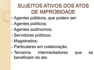 SUJEITOS ATIVOS DOS ATOS
DE IMPROBIDADE
 Agentes públicos, que podem ser:
Agentes políticos;
Agentes autônomos;
Servidores públicos;
Magistrados;
Particulares em colaboração.
 Terceiros intermediadores que se
beneficiam do ato.
 