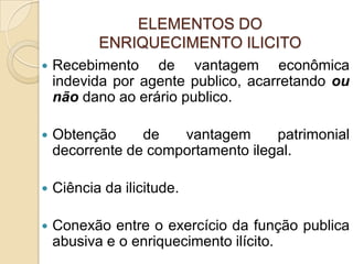 ELEMENTOS DO
ENRIQUECIMENTO ILICITO
 Recebimento de vantagem econômica
indevida por agente publico, acarretando ou
não dano ao erário publico.
 Obtenção de vantagem patrimonial
decorrente de comportamento ilegal.
 Ciência da ilicitude.
 Conexão entre o exercício da função publica
abusiva e o enriquecimento ilícito.
 