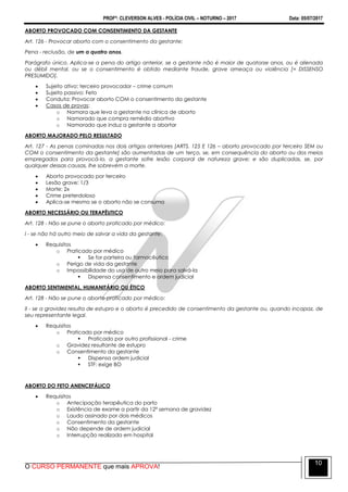 PROFº: CLEVERSON ALVES - POLÍCIA CIVIL – NOTURNO – 2017 Data: 05/07/2017
O CURSO PERMANENTE que mais APROVA!
10
ABORTO PROVOCADO COM CONSENTIMENTO DA GESTANTE
Art. 126 - Provocar aborto com o consentimento da gestante:
Pena - reclusão, de um a quatro anos.
Parágrafo único. Aplica-se a pena do artigo anterior, se a gestante não é maior de quatorze anos, ou é alienada
ou débil mental, ou se o consentimento é obtido mediante fraude, grave ameaça ou violência [= DISSENSO
PRESUMIDO].
 Sujeito ativo: terceiro provocador – crime comum
 Sujeito passivo: Feto
 Conduta: Provocar aborto COM o consentimento da gestante
 Casos de provas:
o Namora que leva a gestante na clínica de aborto
o Namorado que compra remédio abortivo
o Namorado que induz a gestante a abortar
ABORTO MAJORADO PELO RESULTADO
Art. 127 - As penas cominadas nos dois artigos anteriores [ARTS. 125 E 126 – aborto provocado por terceiro SEM ou
COM o consentimento da gestante] são aumentadas de um terço, se, em consequência do aborto ou dos meios
empregados para provocá-lo, a gestante sofre lesão corporal de natureza grave; e são duplicadas, se, por
qualquer dessas causas, lhe sobrevém a morte.
 Aborto provocado por terceiro
 Lesão grave: 1/3
 Morte: 2x
 Crime preterdoloso
 Aplica-se mesmo se o aborto não se consuma
ABORTO NECESSÁRIO OU TERAPÊUTICO
Art. 128 - Não se pune o aborto praticado por médico:
I - se não há outro meio de salvar a vida da gestante;
 Requisitos
o Praticado por médico
 Se for parteira ou farmacêutico
o Perigo de vida da gestante
o Impossibilidade do uso de outro meio para salvá-la
 Dispensa consentimento e ordem judicial
ABORTO SENTIMENTAL, HUMANITÁRIO OU ÉTICO
Art. 128 - Não se pune o aborto praticado por médico:
II - se a gravidez resulta de estupro e o aborto é precedido de consentimento da gestante ou, quando incapaz, de
seu representante legal.
 Requisitos
o Praticado por médico
 Praticado por outro profissional - crime
o Gravidez resultante de estupro
o Consentimento da gestante
 Dispensa ordem judicial
 STF: exige BO
ABORTO DO FETO ANENCEFÁLICO
 Requisitos
o Antecipação terapêutica do parto
o Existência de exame a partir da 12ª semana de gravidez
o Laudo assinado por dois médicos
o Consentimento da gestante
o Não depende de ordem judicial
o Interrupção realizada em hospital
 