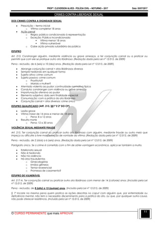 PROFº: CLEVERSON ALVES - POLÍCIA CIVIL – NOTURNO – 2017 Data: 05/07/2017
O CURSO PERMANENTE que mais APROVA!
11
CRIMES CONTRA LIBERDADE SEXUAL
DOS CRIMES CONTRA A DIGNIDADE SEXUAL
 Prescrição – termo inicial
o Vítima completar 18 anos
 Ação penal
o Regra: pública condicionada à representação
o Exceção: Pública incondicionada
 Vítima menor 18 anos
 Vítima vulnerável
o Cabe ação privada subsidiária da pública
ESTUPRO
Art. 213. Constranger alguém, mediante violência ou grave ameaça, a ter conjunção carnal ou a praticar ou
permitir que com ele se pratique outro ato libidinoso: (Redação dada pela Lei nº 12.015, de 2009)
Pena - reclusão, de 6 (seis) a 10 (dez) anos. (Redação dada pela Lei nº 12.015, de 2009)
 Abrange conjunção carnal + atos libidinosos diversos
 Sempre hediondo em qualquer forma
 Sujeito ativo: crime comum
 Sujeito passivo: crime comum
o Prostituta?
o Marido x mulher?
 Atentado violento ao pudor: continuidade normativa típica
 Conduta: constranger com violência ou grave ameaça
 Importunação ofensiva ao pudor
 Elemento subjetivo: dolo sem finalidade especial
 Consumação: com a prática do ato libidinoso
 Conjunção carnal + atos diversos: crime único
ESTUPRO QUALIFICADO (ART. 213, §§1º E 2º DO CP)
 Lesão grave
 Vítima maior de 14 anos e menor de 18 anos
o Pena: 8 a 12 anos
 Resulta morte
o Pena: 12 a 30 anos
VIOLÊNCIA SEXUAL MEDIANTE FRAUDE
Art. 215. Ter conjunção carnal ou praticar outro ato libidinoso com alguém, mediante fraude ou outro meio que
impeça ou dificulte a livre manifestação de vontade da vítima: (Redação dada pela Lei nº 12.015, de 2009)
Pena - reclusão, de 2 (dois) a 6 (seis) anos. (Redação dada pela Lei nº 12.015, de 2009)
Parágrafo único. Se o crime é cometido com o fim de obter vantagem econômica, aplica-se também a multa.
 Estelionato sexual
 Não é hediondo
 Não há violência
 Há atos fraudulentos
o Ginecologistas
o Irmãos gêmeos
o Temor reverencial
o Promessa de casamento?
ESTUPRO DE VULNERÁVEL
Art. 217-A. Ter conjunção carnal ou praticar outro ato libidinoso com menor de 14 (catorze) anos: (Incluído pela Lei
nº 12.015, de 2009)
Pena - reclusão, de 8 (oito) a 15 (quinze) anos. (Incluído pela Lei nº 12.015, de 2009)
§ 1º Incorre na mesma pena quem pratica as ações descritas no caput com alguém que, por enfermidade ou
deficiência mental, não tem o necessário discernimento para a prática do ato, ou que, por qualquer outra causa,
não pode oferecer resistência. (Incluído pela Lei nº 12.015, de 2009)
 