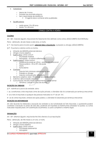 PROFº: CLEVERSON ALVES - POLÍCIA CIVIL – NOTURNO – 2017 Data: 05/07/2017
O CURSO PERMANENTE que mais APROVA!
12
 Vulneráveis
o Menor de 14 anos
o Portador de anomalia psíquica
o Sem capacidade de resistência
 O agente deve conhecer estas qualidades
 Qualificadoras
o Lesão grave: 10 a 20 anos
o Morte: 12 a 30 anos
CRIMES CONTRA A HONRA
CALÚNIA
Art. 138 - Caluniar alguém, imputando-lhe falsamente fato definido como crime: (DOLO DIRETO OU EVENTUAL)
Pena - detenção, de seis meses a dois anos, e multa.
§ 1º - Na mesma pena incorre quem, sabendo falsa a imputação, a propala ou divulga. (DOLO DIRETO).
§ 2º - É punível a calúnia contra os mortos.
 Infração de MENOR potencial ofensivo
 Atinge a honra objetiva
 Sujeito ativo: crime comum
o Imunidade material
o Advogado – só injúria e difamação
 Sujeito passivo: crime comum
o Adolescente pode ser vítima – pratica ato infracional
o Pessoa jurídica – STJ e STF: não pode
o Morto
o Autocalúnia
 Conduta:
o Imputar fato criminoso sabidamente falso
o Propala ou divulga
o Imputar contravenção: difamação
 Elemento subjetivo: dolo + finalidade de ofender a honra
 Calúnia x denunciação caluniosa
 Consumação: terceiro toma conhecimento – crime formal
o Tentativa: cabível no caso de escritos
EXCEÇÃO DA VERDADE
§ 3º - Admite-se a prova da verdade, salvo:
I - se, constituindo o fato imputado crime de ação privada, o ofendido não foi condenado por sentença irrecorrível;
II - se o fato é imputado a qualquer das pessoas indicadas no nº I do art. 141;
III - se do crime imputado, embora de ação pública, o ofendido foi absolvido por sentença irrecorrível.
EXCEÇÃO DA NOTORIEDADE
Art. 523. Quando for oferecida a exceção da verdade ou da notoriedade do fato imputado, o querelante poderá
contestar a exceção no prazo de dois dias, podendo ser inquiridas as testemunhas arroladas na queixa, ou outras
indicadas naquele prazo, em substituição às primeiras, ou para completar o máximo legal.
DIFAMAÇÃO
Art. 139 - Difamar alguém, imputando-lhe fato ofensivo à sua reputação:
Pena - detenção, de três meses a um ano, e multa.
 Infração de MENOR potencial ofensivo
 Atinge a honra objetiva
 Sujeito ativo: crime comum
o Imunidade parlamentar
o Advogado
 