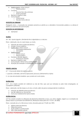 PROFº: CLEVERSON ALVES - POLÍCIA CIVIL – NOTURNO – 2017 Data: 05/07/2017
O CURSO PERMANENTE que mais APROVA!
13
 Sujeito passivo: crime comum
o Pessoa jurídica
 Conduta:
o Imputar fato não criminoso
o Quem propala?
 Elemento subjetivo: dolo
 Consumação:
o Crime formal
o Terceiro toma ciência
EXCEÇÃO DA VERDADE
Parágrafo único - A exceção da verdade somente se admite se o ofendido é funcionário público e a ofensa é
relativa ao exercício de suas funções.
EXCEÇÃO DA NOTORIEDADE
 Admissível
INJÚRIA
Art. 140 - Injuriar alguém, ofendendo-lhe a dignidade ou o decoro:
Pena - detenção, de um a seis meses, ou multa.
 Infração de menor potencial ofensivo
 Atinge a honra subjetiva
 Sujeito ativo: crime comum
o Imunidade parlamentar
o Advogado
 Sujeito passivo:
o Crime comum
o Pessoa jurídica
 Conduta: ofender alguém
o Possível por omissão
 Elemento subjetivo: dolo
 Consumação: Vitima toma conhecimento
 Exceção da verdade e notoriedade: não se admite
PERDÃO JUDICIAL
§ 1º - O juiz pode deixar de aplicar a pena:
I - quando o ofendido, de forma reprovável, provocou diretamente a injúria;
II - no caso de retorsão imediata, que consista em outra injúria.
INJÚRIA REAL
§ 2º - Se a injúria consiste em violência ou vias de fato, que, por sua natureza ou pelo meio empregado, se
considerem aviltantes:
Pena - detenção, de três meses a um ano, e multa, além da pena correspondente à violência.
 Infração de MENOR potencial ofensivo
 Uso de violência ou vias de fato
 Concurso material entre injúria e lesão
INJÚRIA RACIAL
§ 3º Se a injúria consiste na utilização de elementos referentes a raça, cor, etnia, religião, origem ou a condição de
pessoa idosa ou portadora de deficiência: (Redação dada pela Lei nº 10.741, de 2003)
Pena - reclusão de um a três anos e multa. (Incluído pela Lei nº 9.459, de 1997)
 Médio potencial ofensivo
 Difere de racismo
 Ação pública condicionada
 Não cabe perdão judicial
 