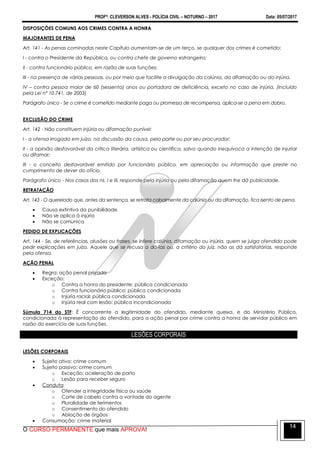 PROFº: CLEVERSON ALVES - POLÍCIA CIVIL – NOTURNO – 2017 Data: 05/07/2017
O CURSO PERMANENTE que mais APROVA!
14
DISPOSIÇÕES COMUNS AOS CRIMES CONTRA A HONRA
MAJORANTES DE PENA
Art. 141 - As penas cominadas neste Capítulo aumentam-se de um terço, se qualquer dos crimes é cometido:
I - contra o Presidente da República, ou contra chefe de governo estrangeiro;
II - contra funcionário público, em razão de suas funções;
III - na presença de várias pessoas, ou por meio que facilite a divulgação da calúnia, da difamação ou da injúria.
IV – contra pessoa maior de 60 (sessenta) anos ou portadora de deficiência, exceto no caso de injúria. (Incluído
pela Lei nº 10.741, de 2003)
Parágrafo único - Se o crime é cometido mediante paga ou promessa de recompensa, aplica-se a pena em dobro.
EXCLUSÃO DO CRIME
Art. 142 - Não constituem injúria ou difamação punível:
I - a ofensa irrogada em juízo, na discussão da causa, pela parte ou por seu procurador;
II - a opinião desfavorável da crítica literária, artística ou científica, salvo quando inequívoca a intenção de injuriar
ou difamar;
III - o conceito desfavorável emitido por funcionário público, em apreciação ou informação que preste no
cumprimento de dever do ofício.
Parágrafo único - Nos casos dos ns. I e III, responde pela injúria ou pela difamação quem lhe dá publicidade.
RETRATAÇÃO
Art. 143 - O querelado que, antes da sentença, se retrata cabalmente da calúnia ou da difamação, fica isento de pena.
 Causa extintiva da punibilidade
 Não se aplica à injúria
 Não se comunica
PEDIDO DE EXPLICAÇÕES
Art. 144 - Se, de referências, alusões ou frases, se infere calúnia, difamação ou injúria, quem se julga ofendido pode
pedir explicações em juízo. Aquele que se recusa a dá-las ou, a critério do juiz, não as dá satisfatórias, responde
pela ofensa.
AÇÃO PENAL
 Regra: ação penal privada
 Exceção:
o Contra a honra do presidente: pública condicionada
o Contra funcionário público: pública condicionada
o Injúria racial: pública condicionada
o Injúria real com lesão: pública incondicionada
Súmula 714 do STF: É concorrente a legitimidade do ofendido, mediante queixa, e do Ministério Público,
condicionada à representação do ofendido, para a ação penal por crime contra a honra de servidor público em
razão do exercício de suas funções.
LESÕES CORPORAIS
LESÕES CORPORAIS
 Sujeito ativo: crime comum
 Sujeito passivo: crime comum
o Exceção: aceleração de parto
o Lesão para receber seguro
 Conduta
o Ofender a integridade física ou saúde
o Corte de cabelo contra a vontade do agente
o Pluralidade de ferimentos
o Consentimento do ofendido
o Ablação de órgãos
 Consumação: crime material
 