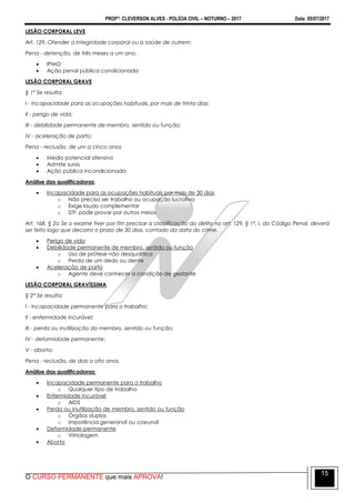 PROFº: CLEVERSON ALVES - POLÍCIA CIVIL – NOTURNO – 2017 Data: 05/07/2017
O CURSO PERMANENTE que mais APROVA!
15
LESÃO CORPORAL LEVE
Art. 129. Ofender a integridade corporal ou a saúde de outrem:
Pena - detenção, de três meses a um ano.
 IPMO
 Ação penal pública condicionada
LESÃO CORPORAL GRAVE
§ 1º Se resulta:
I - Incapacidade para as ocupações habituais, por mais de trinta dias;
II - perigo de vida;
III - debilidade permanente de membro, sentido ou função;
IV - aceleração de parto:
Pena - reclusão, de um a cinco anos.
 Médio potencial ofensivo
 Admite sursis
 Ação pública incondicionada
Análise das qualificadoras:
 Incapacidade para as ocupações habituais por mais de 30 dias
o Não precisa ser trabalho ou ocupação lucrativa
o Exige laudo complementar
o STF: pode provar por outros meios
Art. 168, § 2o Se o exame tiver por fim precisar a classificação do delito no art. 129, § 1º, I, do Código Penal, deverá
ser feito logo que decorra o prazo de 30 dias, contado da data do crime.
 Perigo de vida
 Debilidade permanente de membro, sentido ou função
o Uso de prótese não desqualifica
o Perda de um dedo ou dente
 Aceleração de parto
o Agente deve conhecer a condição de gestante
LESÃO CORPORAL GRAVÍSSIMA
§ 2° Se resulta:
I - Incapacidade permanente para o trabalho;
II - enfermidade incurável;
III - perda ou inutilização do membro, sentido ou função;
IV - deformidade permanente;
V - aborto:
Pena - reclusão, de dois a oito anos.
Análise das qualificadoras:
 Incapacidade permanente para o trabalho
o Qualquer tipo de trabalho
 Enfermidade incurável
o AIDS
 Perda ou inutilização de membro, sentido ou função
o Órgãos duplos
o Impotência generandi ou coeundi
 Deformidade permanente
o Vitriolagem
 Aborto
 