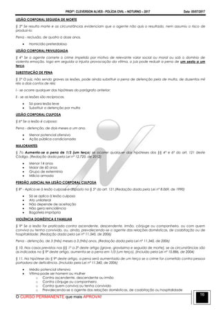 PROFº: CLEVERSON ALVES - POLÍCIA CIVIL – NOTURNO – 2017 Data: 05/07/2017
O CURSO PERMANENTE que mais APROVA!
16
LESÃO CORPORAL SEGUIDA DE MORTE
§ 3° Se resulta morte e as circunstâncias evidenciam que o agente não quis o resultado, nem assumiu o risco de
produzi-lo:
Pena - reclusão, de quatro a doze anos.
 Homicídio preterdoloso
LESÃO CORPORAL PRIVILEGIADA
§ 4° Se o agente comete o crime impelido por motivo de relevante valor social ou moral ou sob o domínio de
violenta emoção, logo em seguida a injusta provocação da vítima, o juiz pode reduzir a pena de um sexto a um
terço.
SUBSTITUIÇÃO DE PENA
§ 5° O juiz, não sendo graves as lesões, pode ainda substituir a pena de detenção pela de multa, de duzentos mil
réis a dois contos de réis:
I - se ocorre qualquer das hipóteses do parágrafo anterior;
II - se as lesões são recíprocas.
 Só para lesão leve
 Substituir a detenção por multa
LESÃO CORPORAL CULPOSA
§ 6° Se a lesão é culposa:
Pena - detenção, de dois meses a um ano.
 Menor potencial ofensivo
 Ação pública condicionada
MAJORANTES
§ 7o Aumenta-se a pena de 1/3 (um terço) se ocorrer qualquer das hipóteses dos §§ 4º e 6º do art. 121 deste
Código. (Redação dada pela Lei nº 12.720, de 2012)
 Menor 14 anos
 Maior de 60 anos
 Grupo de extermínio
 Milícia armada
PERDÃO JUDICIAL NA LESÃO CORPORAL CULPOSA
§ 8º - Aplica-se à lesão culposa o disposto no § 5º do art. 121.(Redação dada pela Lei nº 8.069, de 1990)
 Só se aplica à lesão culposa
 Ato unilateral
 Não depende de aceitação
 Não gera reincidência
 Bagatela imprópria
VIOLÊNCIA DOMÉSTICA E FAMILIAR
§ 9º Se a lesão for praticada contra ascendente, descendente, irmão, cônjuge ou companheiro, ou com quem
conviva ou tenha convivido, ou, ainda, prevalecendo-se o agente das relações domésticas, de coabitação ou de
hospitalidade: (Redação dada pela Lei nº 11.340, de 2006)
Pena - detenção, de 3 (três) meses a 3 (três) anos. (Redação dada pela Lei nº 11.340, de 2006)
§ 10. Nos casos previstos nos §§ 1º a 3º deste artigo [grave, gravíssima e seguida de morte], se as circunstâncias são
as indicadas no § 9º deste artigo, aumenta-se a pena em 1/3 (um terço). (Incluído pela Lei nº 10.886, de 2004)
§ 11. Na hipótese do § 9º deste artigo, a pena será aumentada de um terço se o crime for cometido contra pessoa
portadora de deficiência. (Incluído pela Lei nº 11.340, de 2006)
 Médio potencial ofensivo
 Vítima pode ser homem ou mulher
o Contra ascendente, descendente ou irmão
o Contra cônjuge ou companheiro
o Contra quem conviva ou tenha convivido
o Prevalecendo-se o agente das relações domésticas, de coabitação ou hospitalidade
 