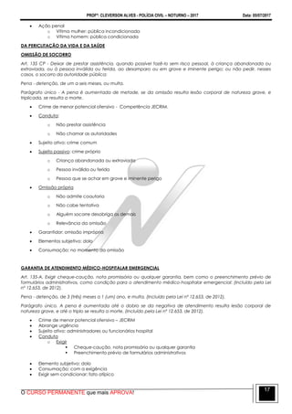 PROFº: CLEVERSON ALVES - POLÍCIA CIVIL – NOTURNO – 2017 Data: 05/07/2017
O CURSO PERMANENTE que mais APROVA!
17
 Ação penal
o Vítima mulher: pública incondicionada
o Vítima homem: pública condicionada
DA PERICLITAÇÃO DA VIDA E DA SAÚDE
OMISSÃO DE SOCORRO
Art. 135 CP - Deixar de prestar assistência, quando possível fazê-lo sem risco pessoal, à criança abandonada ou
extraviada, ou à pessoa inválida ou ferida, ao desamparo ou em grave e iminente perigo; ou não pedir, nesses
casos, o socorro da autoridade pública:
Pena - detenção, de um a seis meses, ou multa.
Parágrafo único - A pena é aumentada de metade, se da omissão resulta lesão corporal de natureza grave, e
triplicada, se resulta a morte.
 Crime de menor potencial ofensivo - Competência JECRIM.
 Conduta:
o Não prestar assistência
o Não chamar as autoridades
 Sujeito ativo: crime comum
 Sujeito passivo: crime próprio
o Criança abandonada ou extraviada
o Pessoa inválida ou ferida
o Pessoa que se achar em grave e iminente perigo
 Omissão própria
o Não admite coautoria
o Não cabe tentativa
o Alguém socorre desobriga os demais
o Relevância da omissão
 Garantidor: omissão imprópria
 Elementos subjetivo: dolo
 Consumação: no momento da omissão
GARANTIA DE ATENDIMENTO MÉDICO-HOSPITALAR EMERGENCIAL
Art. 135-A. Exigir cheque-caução, nota promissória ou qualquer garantia, bem como o preenchimento prévio de
formulários administrativos, como condição para o atendimento médico-hospitalar emergencial: (Incluído pela Lei
nº 12.653, de 2012).
Pena - detenção, de 3 (três) meses a 1 (um) ano, e multa. (Incluído pela Lei nº 12.653, de 2012).
Parágrafo único. A pena é aumentada até o dobro se da negativa de atendimento resulta lesão corporal de
natureza grave, e até o triplo se resulta a morte. (Incluído pela Lei nº 12.653, de 2012).
 Crime de menor potencial ofensivo – JECRIM
 Abrange urgência
 Sujeito ativo: administradores ou funcionários hospital
 Conduta
o Exigir
 Cheque-caução, nota promissória ou qualquer garantia
 Preenchimento prévio de formulários administrativos
 Elemento subjetivo: dolo
 Consumação: com a exigência
 Exigir sem condicionar: fato atípico
 