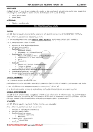 PROFº: CLEVERSON ALVES - POLÍCIA CIVIL – NOTURNO – 2017 Data: 05/07/2017
O CURSO PERMANENTE que mais APROVA!
18
MAJORANTES
Parágrafo único. A pena é aumentada até o dobro se da negativa de atendimento resulta lesão corporal de
natureza grave, e até o triplo se resulta a morte. (Incluído pela Lei nº 12.653, de 2012).
 Lesão grave: dobro
 Morte: triplo
AÇÃO PENAL
 Pública incondicionada
DOS CRIMES CONTRA A HONRA
CALÚNIA
Art. 138 - Caluniar alguém, imputando-lhe falsamente fato definido como crime: (DOLO DIRETO OU EVENTUAL)
Pena - detenção, de seis meses a dois anos, e multa.
§ 1º - Na mesma pena incorre quem, sabendo falsa a imputação, a propala ou divulga. (DOLO DIRETO).
§ 2º - É punível a calúnia contra os mortos.
 Infração de MENOR potencial ofensivo
 Atinge a honra objetiva
 Sujeito ativo: crime comum
o Imunidade material
o Advogado – só injúria e difamação
 Sujeito passivo: crime comum
o Adolescente pode ser vítima – pratica ato infracional
o Pessoa jurídica – STJ e STF: não pode
o Morto
o Autocalúnia
 Conduta:
o Imputar fato criminoso sabidamente falso
o Propala ou divulga
o Imputar contravenção: difamação
 Elemento subjetivo: dolo + finalidade de ofender a honra
 Calúnia x denunciação caluniosa
 Consumação: terceiro toma conhecimento – crime formal
o Tentativa: cabível no caso de escritos
EXCEÇÃO DA VERDADE
§ 3º - Admite-se a prova da verdade, salvo:
I - se, constituindo o fato imputado crime de ação privada, o ofendido não foi condenado por sentença irrecorrível;
II - se o fato é imputado a qualquer das pessoas indicadas no nº I do art. 141;
III - se do crime imputado, embora de ação pública, o ofendido foi absolvido por sentença irrecorrível.
EXCEÇÃO DA NOTORIEDADE
Art. 523. Quando for oferecida a exceção da verdade ou da notoriedade do fato imputado, o querelante poderá
contestar a exceção no prazo de dois dias, podendo ser inquiridas as testemunhas arroladas na queixa, ou outras
indicadas naquele prazo, em substituição às primeiras, ou para completar o máximo legal.
DIFAMAÇÃO
Art. 139 - Difamar alguém, imputando-lhe fato ofensivo à sua reputação:
Pena - detenção, de três meses a um ano, e multa.
 Infração de MENOR potencial ofensivo
 Atinge a honra objetiva
 Sujeito ativo: crime comum
o Imunidade parlamentar
o Advogado
 Sujeito passivo: crime comum
o Pessoa jurídica
 Conduta:
 