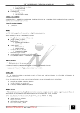 PROFº: CLEVERSON ALVES - POLÍCIA CIVIL – NOTURNO – 2017 Data: 05/07/2017
O CURSO PERMANENTE que mais APROVA!
19
o Imputar fato não criminoso
o Quem propala?
 Elemento subjetivo: dolo
 Consumação:
o Crime formal
o Terceiro toma ciência
EXCEÇÃO DA VERDADE
Parágrafo único - A exceção da verdade somente se admite se o ofendido é funcionário público e a ofensa é
relativa ao exercício de suas funções.
EXCEÇÃO DA NOTORIEDADE
 Admissível
INJÚRIA
Art. 140 - Injuriar alguém, ofendendo-lhe a dignidade ou o decoro:
Pena - detenção, de um a seis meses, ou multa.
 Infração de menor potencial ofensivo
 Atinge a honra subjetiva
 Sujeito ativo: crime comum
o Imunidade parlamentar
o Advogado
 Sujeito passivo:
o Crime comum
o Pessoa jurídica
 Conduta: ofender alguém
o Possível por omissão
 Elemento subjetivo: dolo
 Consumação: Vitima toma conhecimento
 Exceção da verdade e notoriedade: não se admite
PERDÃO JUDICIAL
§ 1º - O juiz pode deixar de aplicar a pena:
I - quando o ofendido, de forma reprovável, provocou diretamente a injúria;
II - no caso de retorsão imediata, que consista em outra injúria.
INJÚRIA REAL
§ 2º - Se a injúria consiste em violência ou vias de fato, que, por sua natureza ou pelo meio empregado, se
considerem aviltantes:
Pena - detenção, de três meses a um ano, e multa, além da pena correspondente à violência.
 Infração de MENOR potencial ofensivo
 Uso de violência ou vias de fato
 Concurso material entre injúria e lesão
INJÚRIA RACIAL
§ 3º Se a injúria consiste na utilização de elementos referentes a raça, cor, etnia, religião, origem ou a condição de
pessoa idosa ou portadora de deficiência: (Redação dada pela Lei nº 10.741, de 2003)
Pena - reclusão de um a três anos e multa. (Incluído pela Lei nº 9.459, de 1997)
 Médio potencial ofensivo
 Difere de racismo
 Ação pública condicionada
 Não cabe perdão judicial
 