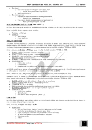 PROFº: CLEVERSON ALVES - POLÍCIA CIVIL – NOTURNO – 2017 Data: 05/07/2017
O CURSO PERMANENTE que mais APROVA!
2
 Conduta:
o Concorrer culposamente para crime de outrem
 Crime de outrem – peculato doloso
o Não cabe tentativa
 Benefícios penais:
o Reparação do dano antes da sentença irrecorrível
 Extinção da punibilidade
o Reparação do dano depois da sentença irrecorrível
 Redução de pena pela METADE
PECULATO MEDIANTE ERRO DE OUTREM (ART. 313 DO CP)
Art. 313 - Apropriar-se de dinheiro ou qualquer utilidade que, no exercício do cargo, recebeu por erro de outrem:
Pena - reclusão, de um a quatro anos, e multa.
 Peculato estelionato
 Conduta
o Apropriar-se
o Posse ilegítima
PECULATO ELETRÔNICO
Art. 313-A. Inserir ou facilitar, o funcionário autorizado, a inserção de dados falsos, alterar ou excluir indevidamente
dados corretos nos sistemas informatizados ou bancos de dados da Administração Pública com o fim de obter
vantagem indevida para si ou para outrem ou para causar dano: (Incluído pela Lei nº 9.983, de 2000))
Pena – reclusão, de 2 (dois) a 12 (doze) anos, e multa. (Incluído pela Lei nº 9.983, de 2000)
 SUJEITO ATIVO: Funcionário público autorizado
 SUJEITO PASSIVO: Adm. Pública + pessoa prejudicada
 CONDUTA: Inserir ou facilitar a inserção; Alterar; Excluir
 Objeto material: dados do sistema.
 ELEMENTO SUBJETIVO: Dolo + fim especial de obter vantagem ou causar dano
 CONSUMAÇÃO:
o Prática dos núcleos
o Crime formal
o Dispensando a obtenção da vantagem ou provocação do dano.
Art. 313-B. Modificar ou alterar, o funcionário, sistema de informações ou programa de informática sem autorização
ou solicitação de autoridade competente: (Incluído pela Lei nº 9.983, de 2000)
Pena – detenção, de 3 (três) meses a 2 (dois) anos, e multa. (Incluído pela Lei nº 9.983, de 2000)
Parágrafo único. As penas são aumentadas de um terço até a metade se da modificação ou alteração resulta
dano para a Administração Pública ou para o administrado.(Incluído pela Lei nº 9.983, de 2000)
 SUJEITO ATIVO: Funcionário público - não precisa ser autorizado
 SUJEITO PASSIVO: Adm. Pública + pessoa prejudicada
 CONDUTA: Modificar ou alterar
 Objeto material: sistema de informações ou programa de informática
 ELEMENTO SUBJETIVO: Dolo - não se exige finalidade especial
 CONSUMAÇÃO:
o Prática dos núcleos
o Crime formal
o Resultando dano: majorante 1/3 até 1/2.
CONCUSSÃO
Art. 316 - Exigir, para si ou para outrem, direta ou indiretamente, ainda que fora da função ou antes de assumi-la,
mas em razão dela, vantagem indevida:
Pena - reclusão, de dois a oito anos, e multa.
 Sujeito ativo
o Funcionário público: na função ou fora dela, mas em razão dela
o Particular: antes de assumir, mas em razão dela
o Exige poder para cumprir o mal prometido – senão: extorsão
o Se simula ser agente público para exigir - extorsão
o Fiscais de renda
o Militar
 