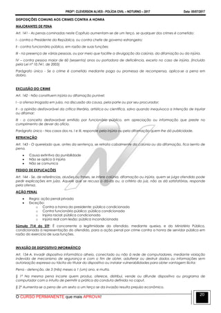 PROFº: CLEVERSON ALVES - POLÍCIA CIVIL – NOTURNO – 2017 Data: 05/07/2017
O CURSO PERMANENTE que mais APROVA!
20
DISPOSIÇÕES COMUNS AOS CRIMES CONTRA A HONRA
MAJORANTES DE PENA
Art. 141 - As penas cominadas neste Capítulo aumentam-se de um terço, se qualquer dos crimes é cometido:
I - contra o Presidente da República, ou contra chefe de governo estrangeiro;
II - contra funcionário público, em razão de suas funções;
III - na presença de várias pessoas, ou por meio que facilite a divulgação da calúnia, da difamação ou da injúria.
IV – contra pessoa maior de 60 (sessenta) anos ou portadora de deficiência, exceto no caso de injúria. (Incluído
pela Lei nº 10.741, de 2003)
Parágrafo único - Se o crime é cometido mediante paga ou promessa de recompensa, aplica-se a pena em
dobro.
EXCLUSÃO DO CRIME
Art. 142 - Não constituem injúria ou difamação punível:
I - a ofensa irrogada em juízo, na discussão da causa, pela parte ou por seu procurador;
II - a opinião desfavorável da crítica literária, artística ou científica, salvo quando inequívoca a intenção de injuriar
ou difamar;
III - o conceito desfavorável emitido por funcionário público, em apreciação ou informação que preste no
cumprimento de dever do ofício.
Parágrafo único - Nos casos dos ns. I e III, responde pela injúria ou pela difamação quem lhe dá publicidade.
RETRATAÇÃO
Art. 143 - O querelado que, antes da sentença, se retrata cabalmente da calúnia ou da difamação, fica isento de
pena.
 Causa extintiva da punibilidade
 Não se aplica à injúria
 Não se comunica
PEDIDO DE EXPLICAÇÕES
Art. 144 - Se, de referências, alusões ou frases, se infere calúnia, difamação ou injúria, quem se julga ofendido pode
pedir explicações em juízo. Aquele que se recusa a dá-las ou, a critério do juiz, não as dá satisfatórias, responde
pela ofensa.
AÇÃO PENAL
 Regra: ação penal privada
 Exceção:
o Contra a honra do presidente: pública condicionada
o Contra funcionário público: pública condicionada
o Injúria racial: pública condicionada
o Injúria real com lesão: pública incondicionada
Súmula 714 do STF: É concorrente a legitimidade do ofendido, mediante queixa, e do Ministério Público,
condicionada à representação do ofendido, para a ação penal por crime contra a honra de servidor público em
razão do exercício de suas funções.
INVASÃO DE DISPOSITIVO INFORMÁTICO
Art. 154-A. Invadir dispositivo informático alheio, conectado ou não à rede de computadores, mediante violação
indevida de mecanismo de segurança e com o fim de obter, adulterar ou destruir dados ou informações sem
autorização expressa ou tácita do titular do dispositivo ou instalar vulnerabilidades para obter vantagem ilícita:
Pena - detenção, de 3 (três) meses a 1 (um) ano, e multa.
§ 1º Na mesma pena incorre quem produz, oferece, distribui, vende ou difunde dispositivo ou programa de
computador com o intuito de permitir a prática da conduta definida no caput.
§ 2º Aumenta-se a pena de um sexto a um terço se da invasão resulta prejuízo econômico.
 