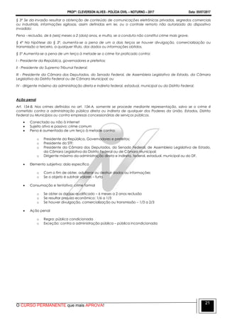 PROFº: CLEVERSON ALVES - POLÍCIA CIVIL – NOTURNO – 2017 Data: 05/07/2017
O CURSO PERMANENTE que mais APROVA!
21
§ 3º Se da invasão resultar a obtenção de conteúdo de comunicações eletrônicas privadas, segredos comerciais
ou industriais, informações sigilosas, assim definidas em lei, ou o controle remoto não autorizado do dispositivo
invadido:
Pena - reclusão, de 6 (seis) meses a 2 (dois) anos, e multa, se a conduta não constitui crime mais grave.
§ 4º Na hipótese do § 3º, aumenta-se a pena de um a dois terços se houver divulgação, comercialização ou
transmissão a terceiro, a qualquer título, dos dados ou informações obtidos.
§ 5º Aumenta-se a pena de um terço à metade se o crime for praticado contra:
I - Presidente da República, governadores e prefeitos;
II - Presidente do Supremo Tribunal Federal;
III - Presidente da Câmara dos Deputados, do Senado Federal, de Assembleia Legislativa de Estado, da Câmara
Legislativa do Distrito Federal ou de Câmara Municipal; ou
IV - dirigente máximo da administração direta e indireta federal, estadual, municipal ou do Distrito Federal.
Ação penal
Art. 154-B. Nos crimes definidos no art. 154-A, somente se procede mediante representação, salvo se o crime é
cometido contra a administração pública direta ou indireta de qualquer dos Poderes da União, Estados, Distrito
Federal ou Municípios ou contra empresas concessionárias de serviços públicos.
 Conectado ou não à internet
 Sujeito ativo e passivo: crime comum
 Pena é aumentada de um terço à metade contra:
o Presidente da República, Governadores e prefeitos;
o Presidente do STF;
o Presidente da Câmara dos Deputados, do Senado Federal, de Assembleia Legislativa de Estado,
da Câmara Legislativa do Distrito Federal ou de Câmara Municipal;
o Dirigente máximo da administração direta e indireta, federal, estadual, municipal ou do DF.
 Elemento subjetivo: dolo específico
o Com o fim de obter, adulterar ou destruir dados ou informações
o Se o objeto é subtrair valores – furto
 Consumação e tentativa: crime formal
o Se obter os dados: qualificado – 6 meses a 2 anos reclusão
o Se resultar prejuízo econômico: 1/6 a 1/3
o Se houver divulgação, comercialização ou transmissão – 1/3 a 2/3
 Ação penal
o Regra: pública condicionada
o Exceção: contra a administração pública – pública incondicionada
 