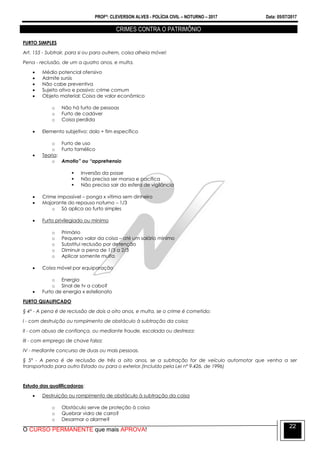 PROFº: CLEVERSON ALVES - POLÍCIA CIVIL – NOTURNO – 2017 Data: 05/07/2017
O CURSO PERMANENTE que mais APROVA!
22
CRIMES CONTRA O PATRIMÔNIO
FURTO SIMPLES
Art. 155 - Subtrair, para si ou para outrem, coisa alheia móvel:
Pena - reclusão, de um a quatro anos, e multa.
 Médio potencial ofensivo
 Admite sursis
 Não cabe preventiva
 Sujeito ativo e passivo: crime comum
 Objeto material: Coisa de valor econômico
o Não há furto de pessoas
o Furto de cadáver
o Coisa perdida
 Elemento subjetivo: dolo + fim específico
o Furto de uso
o Furto famélico
 Teoria:
o Amotio” ou “apprehensio
 Inversão da posse
 Não precisa ser mansa e pacífica
 Não precisa sair da esfera de vigilância
 Crime impossível – ponga x vítima sem dinheiro
 Majorante do repouso noturno – 1/3
o Só aplica ao furto simples
 Furto privilegiado ou mínimo
o Primário
o Pequeno valor da coisa – até um salário mínimo
o Substitui reclusão por detenção
o Diminuir a pena de 1/3 a 2/3
o Aplicar somente multa
 Coisa móvel por equiparação
o Energia
o Sinal de tv a cabo?
 Furto de energia x estelionato
FURTO QUALIFICADO
§ 4º - A pena é de reclusão de dois a oito anos, e multa, se o crime é cometido:
I - com destruição ou rompimento de obstáculo à subtração da coisa;
II - com abuso de confiança, ou mediante fraude, escalada ou destreza;
III - com emprego de chave falsa;
IV - mediante concurso de duas ou mais pessoas.
§ 5º - A pena é de reclusão de três a oito anos, se a subtração for de veículo automotor que venha a ser
transportado para outro Estado ou para o exterior.(Incluído pela Lei nº 9.426, de 1996)
Estudo das qualificadoras:
 Destruição ou rompimento de obstáculo à subtração da coisa
o Obstáculo serve de proteção à coisa
o Quebrar vidro de carro?
o Desarmar o alarme?
 