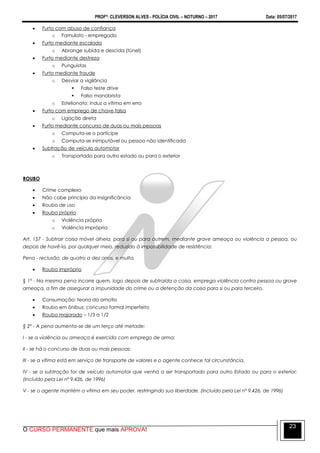 PROFº: CLEVERSON ALVES - POLÍCIA CIVIL – NOTURNO – 2017 Data: 05/07/2017
O CURSO PERMANENTE que mais APROVA!
23
 Furto com abuso de confiança
o Famulato - empregado
 Furto mediante escalada
o Abrange subida e descida (túnel)
 Furto mediante destreza
o Punguistas
 Furto mediante fraude
o Desviar a vigilância
 Falso teste drive
 Falso manobrista
o Estelionato: induz a vítima em erro
 Furto com emprego de chave falsa
o Ligação direta
 Furto mediante concurso de duas ou mais pessoas
o Computa-se o partícipe
o Computa-se inimputável ou pessoa não identificada
 Subtração de veículo automotor
o Transportado para outro estado ou para o exterior
ROUBO
 Crime complexo
 Não cabe princípio da insignificância
 Roubo de uso
 Roubo próprio
o Violência própria
o Violência imprópria
Art. 157 - Subtrair coisa móvel alheia, para si ou para outrem, mediante grave ameaça ou violência a pessoa, ou
depois de havê-la, por qualquer meio, reduzido à impossibilidade de resistência:
Pena - reclusão, de quatro a dez anos, e multa.
 Roubo impróprio
§ 1º - Na mesma pena incorre quem, logo depois de subtraída a coisa, emprega violência contra pessoa ou grave
ameaça, a fim de assegurar a impunidade do crime ou a detenção da coisa para si ou para terceiro.
 Consumação: teoria da amotio
 Roubo em ônibus: concurso formal imperfeito
 Roubo majorado – 1/3 a 1/2
§ 2º - A pena aumenta-se de um terço até metade:
I - se a violência ou ameaça é exercida com emprego de arma;
II - se há o concurso de duas ou mais pessoas;
III - se a vítima está em serviço de transporte de valores e o agente conhece tal circunstância.
IV - se a subtração for de veículo automotor que venha a ser transportado para outro Estado ou para o exterior;
(Incluído pela Lei nº 9.426, de 1996)
V - se o agente mantém a vítima em seu poder, restringindo sua liberdade. (Incluído pela Lei nº 9.426, de 1996)
 