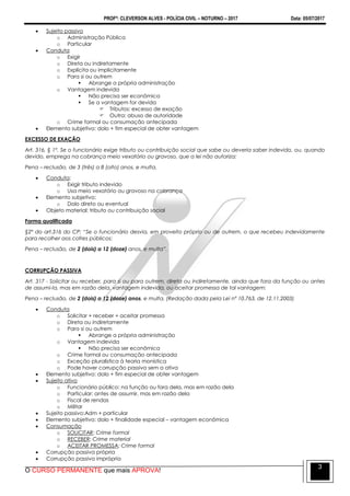 PROFº: CLEVERSON ALVES - POLÍCIA CIVIL – NOTURNO – 2017 Data: 05/07/2017
O CURSO PERMANENTE que mais APROVA!
3
 Sujeito passivo
o Administração Pública
o Particular
 Conduta
o Exigir
o Direta ou indiretamente
o Explícita ou implicitamente
o Para si ou outrem
 Abrange a própria administração
o Vantagem indevida
 Não precisa ser econômica
 Se a vantagem for devida
 Tributos: excesso de exação
 Outra: abuso de autoridade
o Crime formal ou consumação antecipada
 Elemento subjetivo: dolo + fim especial de obter vantagem
EXCESSO DE EXAÇÃO
Art. 316, § 1º. Se o funcionário exige tributo ou contribuição social que sabe ou deveria saber indevido, ou, quando
devido, emprega na cobrança meio vexatório ou gravoso, que a lei não autoriza:
Pena – reclusão, de 3 (três) a 8 (oito) anos, e multa.
 Conduta:
o Exigir tributo indevido
o Usa meio vexatório ou gravoso na cobrança
 Elemento subjetivo:
o Dolo direto ou eventual
 Objeto material: tributo ou contribuição social
Forma qualificada
§2º do art.316 do CP: “Se o funcionário desvia, em proveito próprio ou de outrem, o que recebeu indevidamente
para recolher aos cofres públicos:
Pena – reclusão, de 2 (dois) a 12 (doze) anos, e multa”.
CORRUPÇÃO PASSIVA
Art. 317 - Solicitar ou receber, para si ou para outrem, direta ou indiretamente, ainda que fora da função ou antes
de assumi-la, mas em razão dela, vantagem indevida, ou aceitar promessa de tal vantagem:
Pena – reclusão, de 2 (dois) a 12 (doze) anos, e multa. (Redação dada pela Lei nº 10.763, de 12.11.2003)
 Conduta
o Solicitar + receber + aceitar promessa
o Direta ou indiretamente
o Para si ou outrem
 Abrange a própria administração
o Vantagem indevida
 Não precisa ser econômica
o Crime formal ou consumação antecipada
o Exceção pluralística à teoria monística
o Pode haver corrupção passiva sem a ativa
 Elemento subjetivo: dolo + fim especial de obter vantagem
 Sujeito ativo
o Funcionário público: na função ou fora dela, mas em razão dela
o Particular: antes de assumir, mas em razão dela
o Fiscal de rendas
o Militar
 Sujeito passivo:Adm + particular
 Elemento subjetivo: dolo + finalidade especial – vantagem econômica
 Consumação
o SOLICITAR: Crime formal
o RECEBER: Crime material
o ACEITAR PROMESSA: Crime formal
 Corrupção passiva própria
 Corrupção passiva imprópria
 