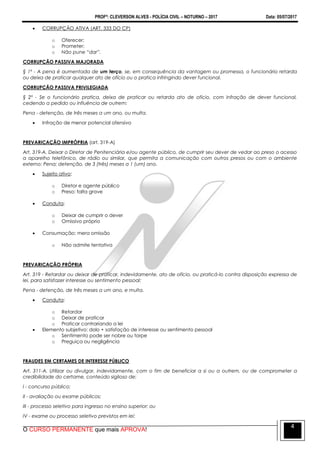 PROFº: CLEVERSON ALVES - POLÍCIA CIVIL – NOTURNO – 2017 Data: 05/07/2017
O CURSO PERMANENTE que mais APROVA!
4
 CORRUPÇÃO ATIVA (ART. 333 DO CP)
o Oferecer;
o Prometer;
o Não pune “dar”.
CORRUPÇÃO PASSIVA MAJORADA
§ 1º - A pena é aumentada de um terço, se, em consequência da vantagem ou promessa, o funcionário retarda
ou deixa de praticar qualquer ato de ofício ou o pratica infringindo dever funcional.
CORRUPÇÃO PASSIVA PRIVILEGIADA
§ 2º - Se o funcionário pratica, deixa de praticar ou retarda ato de ofício, com infração de dever funcional,
cedendo a pedido ou influência de outrem:
Pena - detenção, de três meses a um ano, ou multa.
 Infração de menor potencial ofensivo
PREVARICAÇÃO IMPRÓPRIA (art. 319-A)
Art. 319-A. Deixar o Diretor de Penitenciária e/ou agente público, de cumprir seu dever de vedar ao preso o acesso
a aparelho telefônico, de rádio ou similar, que permita a comunicação com outros presos ou com o ambiente
externo: Pena: detenção, de 3 (três) meses a 1 (um) ano.
 Sujeito ativo:
o Diretor e agente público
o Preso: falta grave
 Conduta:
o Deixar de cumprir o dever
o Omissivo próprio
 Consumação: mera omissão
o Não admite tentativa
PREVARICAÇÃO PRÓPRIA
Art. 319 - Retardar ou deixar de praticar, indevidamente, ato de ofício, ou praticá-lo contra disposição expressa de
lei, para satisfazer interesse ou sentimento pessoal:
Pena - detenção, de três meses a um ano, e multa.
 Conduta:
o Retardar
o Deixar de praticar
o Praticar contrariando a lei
 Elemento subjetivo: dolo + satisfação de interesse ou sentimento pessoal
o Sentimento pode ser nobre ou torpe
o Preguiça ou negligência
FRAUDES EM CERTAMES DE INTERESSE PÚBLICO
Art. 311-A. Utilizar ou divulgar, indevidamente, com o fim de beneficiar a si ou a outrem, ou de comprometer a
credibilidade do certame, conteúdo sigiloso de:
I - concurso público;
II - avaliação ou exame públicos;
III - processo seletivo para ingresso no ensino superior; ou
IV - exame ou processo seletivo previstos em lei:
 