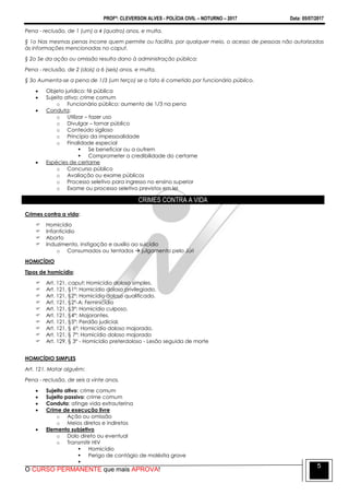 PROFº: CLEVERSON ALVES - POLÍCIA CIVIL – NOTURNO – 2017 Data: 05/07/2017
O CURSO PERMANENTE que mais APROVA!
5
Pena - reclusão, de 1 (um) a 4 (quatro) anos, e multa.
§ 1o Nas mesmas penas incorre quem permite ou facilita, por qualquer meio, o acesso de pessoas não autorizadas
às informações mencionadas no caput.
§ 2o Se da ação ou omissão resulta dano à administração pública:
Pena - reclusão, de 2 (dois) a 6 (seis) anos, e multa.
§ 3o Aumenta-se a pena de 1/3 (um terço) se o fato é cometido por funcionário público.
 Objeto jurídico: fé pública
 Sujeito ativo: crime comum
o Funcionário público: aumento de 1/3 na pena
 Conduta:
o Utilizar – fazer uso
o Divulgar – tornar público
o Conteúdo sigiloso
o Princípio da impessoalidade
o Finalidade especial
 Se beneficiar ou a outrem
 Comprometer a credibilidade do certame
 Espécies de certame
o Concurso público
o Avaliação ou exame públicos
o Processo seletivo para ingresso no ensino superior
o Exame ou processo seletivo previstos em lei
CRIMES CONTRA A VIDA
Crimes contra a vida:
 Homicídio
 Infanticídio
 Aborto
 Induzimento, instigação e auxílio ao suicídio
o Consumados ou tentados  julgamento pelo Júri
HOMICÍDIO
Tipos de homicídio:
 Art. 121, caput: Homicídio doloso simples.
 Art. 121, §1º: Homicídio doloso privilegiado.
 Art. 121, §2º: Homicídio doloso qualificado.
 Art. 121, §2º-A: Feminicídio
 Art. 121, §3º: Homicídio culposo.
 Art. 121, §4º: Majorantes.
 Art. 121, §5º: Perdão judicial.
 Art. 121, § 6º: Homicídio doloso majorado.
 Art. 121, § 7º: Homicídio doloso majorado
 Art. 129, § 3º - Homicídio preterdoloso - Lesão seguida de morte
HOMICÍDIO SIMPLES
Art. 121. Matar alguém:
Pena - reclusão, de seis a vinte anos.
 Sujeito ativo: crime comum
 Sujeito passivo: crime comum
 Conduta: atinge vida extrauterina
 Crime de execução livre
o Ação ou omissão
o Meios diretos e indiretos
 Elemento subjetivo
o Dolo direto ou eventual
o Transmitir HIV
 Homicídio
 Perigo de contágio de moléstia grave

 