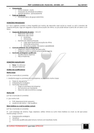 PROFº: CLEVERSON ALVES - POLÍCIA CIVIL – NOTURNO – 2017 Data: 05/07/2017
O CURSO PERMANENTE que mais APROVA!
6
 Consumação
o Crime material - morte
o Cessação da atividade encefálica
o Admite tentativa - plurissubsistente
 Pode ser hediondo
o Atividade típica de grupo extermínio
HOMICÍDIO PRIVILEGIADO
§ 1º Se o agente comete o crime impelido por motivo de relevante valor social ou moral, ou sob o domínio de
violenta emoção, logo em seguida a injusta provocação da vítima, ou juiz pode reduzir a pena de um sexto a um
terço.
 Causa de diminuição de pena – 1/6 a /3
o Relevante valor social
o Relevante valor moral
 Eutanásia
 Ortotanásia
o Domínio de violenta emoção
 Logo após injusta provocação da vítima
 Homicídio emocional
 Emoção e paixão: não exclui culpabilidade
 Comunicabilidade das privilegiadoras
o Objetivas: meios e modo de execução
o Subjetiva: motivo e estado emocional do agente
 Homicídio privilegiado qualificado
o Qualificadoras objetivas
o Não é hediondo
HOMICÍDIO QUALIFICADO
 Pena: 12 a 30 anos
 Sempre hediondo
Análise das qualificadoras:
Motivo torpe
§ 2° Se o homicídio é cometido:
I - mediante paga ou promessa de recompensa, ou por outro motivo torpe;
 Torpe:vil, repugnante
 Interpretação analógica
 Homicídio mercenário
o Paga ou promessa recompensa
o Se comunica ao mandante
o Deve ter valor econômico a paga
Motivo fútil
§ 2° Se o homicídio é cometido:
II - por motivo futil;
 Fútil: desproporcional, pequeno
 Ausência de motivo – não qualifica
Meio insidioso ou cruel ou perigo comum
§ 2° Se o homicídio é cometido:
III - com emprego de veneno, fogo, explosivo, asfixia, tortura ou outro meio insidioso ou cruel, ou de que possa
resultar perigo comum;
 Interpretação analógica
 Venefício
 Homicídio qualificado pela tortura x tortura com resultado morte

 