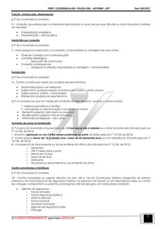 PROFº: CLEVERSON ALVES - POLÍCIA CIVIL – NOTURNO – 2017 Data: 05/07/2017
O CURSO PERMANENTE que mais APROVA!
7
Traição, emboscada, dissimulação
§ 2° Se o homicídio é cometido:
IV - à traição, de emboscada, ou mediante dissimulação ou outro recurso que dificulte ou torne impossível a defesa
do ofendido;
 Interpretação analógica
 Premeditação – não qualifica
Homicídio por conexão
§ 2° Se o homicídio é cometido:
V - para assegurar a execução, a ocultação, a impunidade ou vantagem de outro crime:
 Pode ser conexão com contravenção?
 Conexão teleológica
o Execução de crime futuro
 Conexão consequencial
o Assegurar ocultação, impunidade ou vantagem – crime pretérito
Feminicídio
§ 2° Se o homicídio é cometido:
VI - Contra a mulher por razões da condição de sexo feminino
 Feminicídio passa a ser hediondo
 Sujeito ativo: qualquer pessoa, inclusive outra mulher – crime comum
 Sujeito passivo: mulher – crime próprio
 Razões da condição do sexo feminino
§ 2º-A Considera-se que há “razões de condição de sexo feminino” quando o crime envolve:
I - violência doméstica e familiar;
II - menosprezo ou discriminação à condição de mulher.
 Elemento subjetivo: dolo direto ou eventual
 Qualificadora subjetiva: não se comunica
 Feminicídio privilegiado – não cabe
Aumento de pena no feminicídio
§ 7º A pena do feminicídio é aumentada de 1/3 (um terço) até a metade se o crime for praticado: (Incluído pela Lei
nº 13.104, de 2015)
I - durante a gestação ou nos 3 (três) meses posteriores ao parto; (Incluído pela Lei nº 13.104, de 2015)
II - contra pessoa menor de 14 (catorze) anos, maior de 60 (sessenta) anos ou com deficiência; (Incluído pela Lei nº
13.104, de 2015)
III - na presença de descendente ou de ascendente da vítima. (Incluído pela Lei nº 13.104, de 2015)
o Gestantes
o Até 3 meses após o parto
o Menor de 14 anos
o Maior de 60 anos
o Deficiente
o Na presença descendente ou ascendente da vítima
Contra autoridades e familiares
§ 2° Se o homicídio é cometido
VII – Contra autoridade ou agente descrito nos arts. 142 e 144 da Constituição Federal, integrantes do sistema
prisional e da Força Nacional de Segurança Pública, no exercício da função ou em decorrência dela, ou contra
seu cônjuge, companheiro ou parente consanguíneo até terceiro grau, em razão dessa condição.
 Agentes de segurança:
o Forças armadas
o Forças segurança pública
o Sistema prisional
o Força nacional
o Guardas municipais
o Agentes de segurança viária
o Cônjuge
o
 