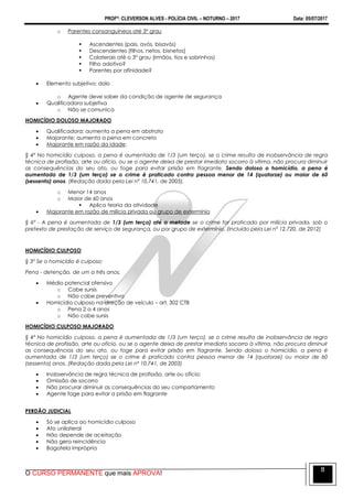PROFº: CLEVERSON ALVES - POLÍCIA CIVIL – NOTURNO – 2017 Data: 05/07/2017
O CURSO PERMANENTE que mais APROVA!
8
o Parentes consanguíneos até 3º grau
 Ascendentes (pais, avós, bisavós)
 Descendentes (filhos, netos, bisnetos)
 Colaterais até o 3º grau (irmãos, tios e sobrinhos)
 Filho adotivo?
 Parentes por afinidade?
 Elemento subjetivo: dolo
o Agente deve saber da condição de agente de segurança
 Qualificadora subjetiva
o Não se comunica
HOMICÍDIO DOLOSO MAJORADO
 Qualificadora: aumenta a pena em abstrato
 Majorante: aumenta a pena em concreto
 Majorante em razão da idade:
§ 4º No homicídio culposo, a pena é aumentada de 1/3 (um terço), se o crime resulta de inobservância de regra
técnica de profissão, arte ou ofício, ou se o agente deixa de prestar imediato socorro à vítima, não procura diminuir
as consequências do seu ato, ou foge para evitar prisão em flagrante. Sendo doloso o homicídio, a pena é
aumentada de 1/3 (um terço) se o crime é praticado contra pessoa menor de 14 (quatorze) ou maior de 60
(sessenta) anos. (Redação dada pela Lei nº 10.741, de 2003).
o Menor 14 anos
o Maior de 60 anos
 Aplica teoria da atividade
 Majorante em razão de milícia privada ou grupo de extermínio
§ 6º - A pena é aumentada de 1/3 (um terço) até a metade se o crime for praticado por milícia privada, sob o
pretexto de prestação de serviço de segurança, ou por grupo de extermínio. (Incluído pela Lei nº 12.720, de 2012)
HOMICÍDIO CULPOSO
§ 3º Se o homicídio é culposo:
Pena - detenção, de um a três anos.
 Médio potencial ofensivo
o Cabe sursis
o Não cabe preventiva
 Homicídio culposo na direção de veículo – art. 302 CTB
o Pena 2 a 4 anos
o Não cabe sursis
HOMICÍDIO CULPOSO MAJORADO
§ 4º No homicídio culposo, a pena é aumentada de 1/3 (um terço), se o crime resulta de inobservância de regra
técnica de profissão, arte ou ofício, ou se o agente deixa de prestar imediato socorro à vítima, não procura diminuir
as consequências do seu ato, ou foge para evitar prisão em flagrante. Sendo doloso o homicídio, a pena é
aumentada de 1/3 (um terço) se o crime é praticado contra pessoa menor de 14 (quatorze) ou maior de 60
(sessenta) anos. (Redação dada pela Lei nº 10.741, de 2003)
 Inobservância de regra técnica de profissão, arte ou ofício:
 Omissão de socorro
 Não procurar diminuir as consequências do seu comportamento
 Agente foge para evitar a prisão em flagrante
PERDÃO JUDICIAL
 Só se aplica ao homicídio culposo
 Ato unilateral
 Não depende de aceitação
 Não gera reincidência
 Bagatela imprópria
 