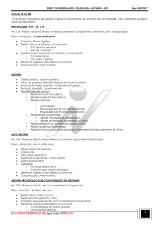 PROFº: CLEVERSON ALVES - POLÍCIA CIVIL – NOTURNO – 2017 Data: 05/07/2017
O CURSO PERMANENTE que mais APROVA!
9
Súmula 18 do STJ:
“A sentença concessiva do perdão judicial é declaratória da extinção da punibilidade, não subsistindo qualquer
efeito condenatório”.
INFANTICÍDIO (ART. 123, CP)
Art. 123 - Matar, sob a influência do estado puerperal, o próprio filho, durante o parto ou logo após:
Pena - detenção, de dois a seis anos.
 Conduta: Matar alguém
 Sujeito ativo: parturiente – crime próprio
o Sob estado puerperal
o Admite coautoria
 Sujeito passivo: nascente ou neonato – crime próprio
o Crime bipróprio
o Erro sobre a pessoa
 Elemento subjetivo: dolo direto ou eventual
 Consumação: crime material
ABORTO
 Objeto jurídico: vida intrauterina
 Início da gravidez: nidação (fixação do óvulo no útero)
 Anúncio de meios abortivos: contravenção penal
 Exceção pluralística à teria monista
 Modalidades de aborto:
o Aborto natural: fato atípico
o Aborto acidental: fato atípico
o Aborto criminoso
 Auto aborto
 Provocado por 3º com consentimento
 Provocado por 3º sem consentimento
o Aborto legal ou permitido
 Aborto necessário ou terapêutico
 Aborto sentimental, humanitário ou ético
o Aborto miserável ou econômico-social: é crime
o Aborto eugênico: anencéfalo
o Aborto honoris causa: praticado para interromper gravidez adulterina (é crime).
AUTO ABORTO
Art. 124 - Provocar aborto em si mesma ou consentir que outrem lho provoque:
Pena - detenção, de um a três anos.
 Médio potencial ofensivo
 Cabe sursis
 Não cabe preventiva
 Sujeito ativo: gestante – crime próprio
 Sujeito passivo: feto
 Condutas:
o Provocar aborto em si
o Consentir que outrem provoque
 Elemento subjetivo: dolo direito ou eventual
 Consumação: crime material
ABORTO PROVOCADO SEM CONSENTIMENTO DA GESTANTE
Art. 125 - Provocar aborto, sem o consentimento da gestante:
Pena - reclusão, de três a dez anos.
 Sujeito ativo: crime comum
 Sujeito passivo: gestante + feto
 Conduta: provocar aborto sem consentimento da gestante
 Elemento subjetivo: dolo direto ou eventual
o Chutar barriga de mulher grávida
o Matar mulher grávida
 