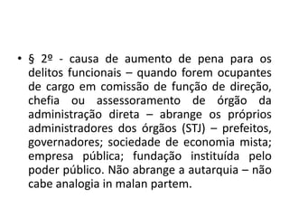 • § 2º - causa de aumento de pena para os
delitos funcionais – quando forem ocupantes
de cargo em comissão de função de direção,
chefia ou assessoramento de órgão da
administração direta – abrange os próprios
administradores dos órgãos (STJ) – prefeitos,
governadores; sociedade de economia mista;
empresa pública; fundação instituída pelo
poder público. Não abrange a autarquia – não
cabe analogia in malan partem.
 