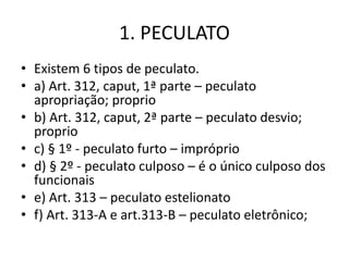 1. PECULATO
• Existem 6 tipos de peculato.
• a) Art. 312, caput, 1ª parte – peculato
apropriação; proprio
• b) Art. 312, caput, 2ª parte – peculato desvio;
proprio
• c) § 1º - peculato furto – impróprio
• d) § 2º - peculato culposo – é o único culposo dos
funcionais
• e) Art. 313 – peculato estelionato
• f) Art. 313-A e art.313-B – peculato eletrônico;
 