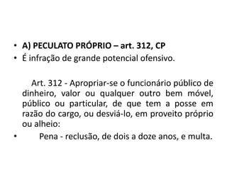 • A) PECULATO PRÓPRIO – art. 312, CP
• É infração de grande potencial ofensivo.
Art. 312 - Apropriar-se o funcionário público de
dinheiro, valor ou qualquer outro bem móvel,
público ou particular, de que tem a posse em
razão do cargo, ou desviá-lo, em proveito próprio
ou alheio:
• Pena - reclusão, de dois a doze anos, e multa.
 