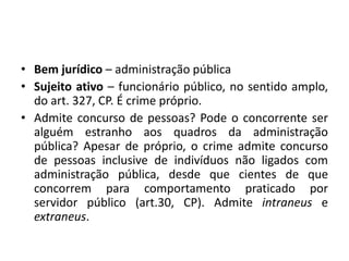 • Bem jurídico – administração pública
• Sujeito ativo – funcionário público, no sentido amplo,
do art. 327, CP. É crime próprio.
• Admite concurso de pessoas? Pode o concorrente ser
alguém estranho aos quadros da administração
pública? Apesar de próprio, o crime admite concurso
de pessoas inclusive de indivíduos não ligados com
administração pública, desde que cientes de que
concorrem para comportamento praticado por
servidor público (art.30, CP). Admite intraneus e
extraneus.
 