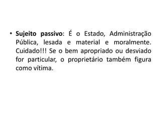 • Sujeito passivo: É o Estado, Administração
Pública, lesada e material e moralmente.
Cuidado!!! Se o bem apropriado ou desviado
for particular, o proprietário também figura
como vítima.
 