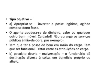 • Tipo objetivo –
• a) Apropriar-se – inverter a posse legítima, agindo
como se dono fosse.
• O agente apodera-se de dinheiro, valor ou qualquer
outro bem móvel. Cuidado!! Não abrange os serviços
públicos (mão-de-obra, por exemplo).
• Tem que ter a posse do bem em razão do cargo. Tem
que ser funcional – estar entre as atribuições do cargo.
• b) peculato desvio – malversação – o funcionário dá
destinação diversa à coisa, em benefício próprio ou
alheio.
 