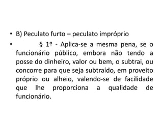 • B) Peculato furto – peculato impróprio
• § 1º - Aplica-se a mesma pena, se o
funcionário público, embora não tendo a
posse do dinheiro, valor ou bem, o subtrai, ou
concorre para que seja subtraído, em proveito
próprio ou alheio, valendo-se de facilidade
que lhe proporciona a qualidade de
funcionário.
 