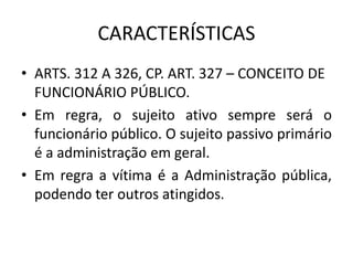CARACTERÍSTICAS
• ARTS. 312 A 326, CP. ART. 327 – CONCEITO DE
FUNCIONÁRIO PÚBLICO.
• Em regra, o sujeito ativo sempre será o
funcionário público. O sujeito passivo primário
é a administração em geral.
• Em regra a vítima é a Administração pública,
podendo ter outros atingidos.
 
