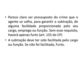 • Parece claro ser pressuposto do crime que o
agente se valha, para garantir a subtração, de
alguma facilidade proporcionada pelo seu
cargo, emprego ou função. Sem esse requisito,
haverá apenas furto (art. 155 do CP)
• A subtração deve ter sido facilitada pelo cargo
ou função. Se não foi facilitada, Furto.
 