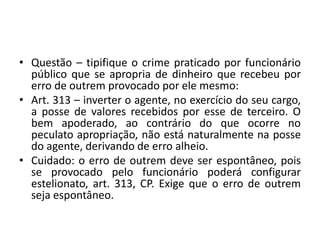 • Questão – tipifique o crime praticado por funcionário
público que se apropria de dinheiro que recebeu por
erro de outrem provocado por ele mesmo:
• Art. 313 – inverter o agente, no exercício do seu cargo,
a posse de valores recebidos por esse de terceiro. O
bem apoderado, ao contrário do que ocorre no
peculato apropriação, não está naturalmente na posse
do agente, derivando de erro alheio.
• Cuidado: o erro de outrem deve ser espontâneo, pois
se provocado pelo funcionário poderá configurar
estelionato, art. 313, CP. Exige que o erro de outrem
seja espontâneo.
 