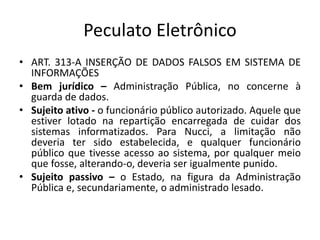 Peculato Eletrônico
• ART. 313-A INSERÇÃO DE DADOS FALSOS EM SISTEMA DE
INFORMAÇÕES
• Bem jurídico – Administração Pública, no concerne à
guarda de dados.
• Sujeito ativo - o funcionário público autorizado. Aquele que
estiver lotado na repartição encarregada de cuidar dos
sistemas informatizados. Para Nucci, a limitação não
deveria ter sido estabelecida, e qualquer funcionário
público que tivesse acesso ao sistema, por qualquer meio
que fosse, alterando-o, deveria ser igualmente punido.
• Sujeito passivo – o Estado, na figura da Administração
Pública e, secundariamente, o administrado lesado.
 