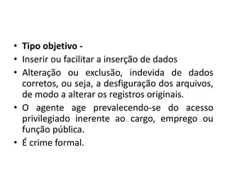 • Tipo objetivo -
• Inserir ou facilitar a inserção de dados
• Alteração ou exclusão, indevida de dados
corretos, ou seja, a desfiguração dos arquivos,
de modo a alterar os registros originais.
• O agente age prevalecendo-se do acesso
privilegiado inerente ao cargo, emprego ou
função pública.
• É crime formal.
 