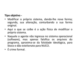 Tipo objetivo -
• Modificar o próprio sistema, dando-lhe nova forma;
segunda, sua alteração, conturbando a sua forma
original.
• Aqui o que se coíbe é a ação física de modificar o
próprio sistema.
• Naquele o agente não ingressa no sistema operacional
(software), mas apenas falsifica os arquivos do
programa, aproxima-se da falsidade ideológica, para
Stoco e dão estelionato para NUCCI.
• É crime formal.
 