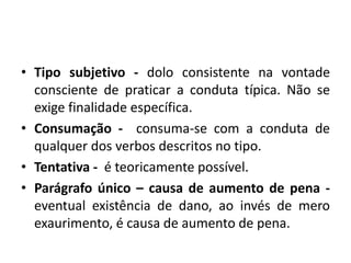 • Tipo subjetivo - dolo consistente na vontade
consciente de praticar a conduta típica. Não se
exige finalidade específica.
• Consumação - consuma-se com a conduta de
qualquer dos verbos descritos no tipo.
• Tentativa - é teoricamente possível.
• Parágrafo único – causa de aumento de pena -
eventual existência de dano, ao invés de mero
exaurimento, é causa de aumento de pena.
 