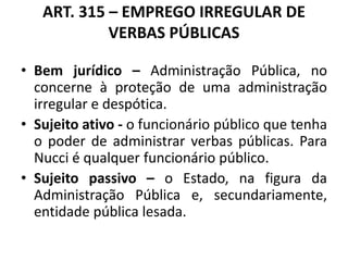 ART. 315 – EMPREGO IRREGULAR DE
VERBAS PÚBLICAS
• Bem jurídico – Administração Pública, no
concerne à proteção de uma administração
irregular e despótica.
• Sujeito ativo - o funcionário público que tenha
o poder de administrar verbas públicas. Para
Nucci é qualquer funcionário público.
• Sujeito passivo – o Estado, na figura da
Administração Pública e, secundariamente,
entidade pública lesada.
 
