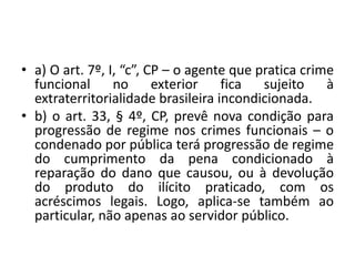 • a) O art. 7º, I, “c”, CP – o agente que pratica crime
funcional no exterior fica sujeito à
extraterritorialidade brasileira incondicionada.
• b) o art. 33, § 4º, CP, prevê nova condição para
progressão de regime nos crimes funcionais – o
condenado por pública terá progressão de regime
do cumprimento da pena condicionado à
reparação do dano que causou, ou à devolução
do produto do ilícito praticado, com os
acréscimos legais. Logo, aplica-se também ao
particular, não apenas ao servidor público.
 