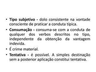 • Tipo subjetivo - dolo consistente na vontade
consciente de praticar a conduta típica.
• Consumação - consuma-se com a conduta de
qualquer dos verbos descritos no tipo,
independente da obtenção da vantagem
indevida.
• É crime material.
• Tentativa - é possível. A simples destinação
sem a posterior aplicação constitui tentativa.
 
