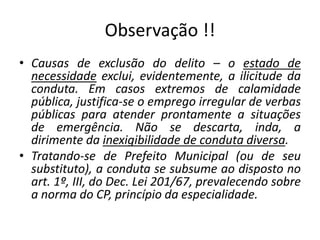 Observação !!
• Causas de exclusão do delito – o estado de
necessidade exclui, evidentemente, a ilicitude da
conduta. Em casos extremos de calamidade
pública, justifica-se o emprego irregular de verbas
públicas para atender prontamente a situações
de emergência. Não se descarta, inda, a
dirimente da inexigibilidade de conduta diversa.
• Tratando-se de Prefeito Municipal (ou de seu
substituto), a conduta se subsume ao disposto no
art. 1º, III, do Dec. Lei 201/67, prevalecendo sobre
a norma do CP, princípio da especialidade.
 