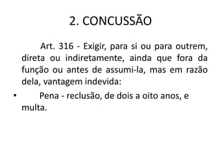 2. CONCUSSÃO
Art. 316 - Exigir, para si ou para outrem,
direta ou indiretamente, ainda que fora da
função ou antes de assumi-la, mas em razão
dela, vantagem indevida:
• Pena - reclusão, de dois a oito anos, e
multa.
 