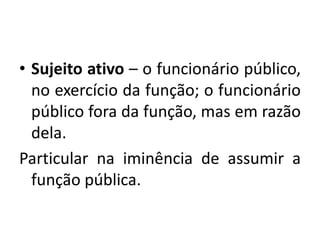 • Sujeito ativo – o funcionário público,
no exercício da função; o funcionário
público fora da função, mas em razão
dela.
Particular na iminência de assumir a
função pública.
 