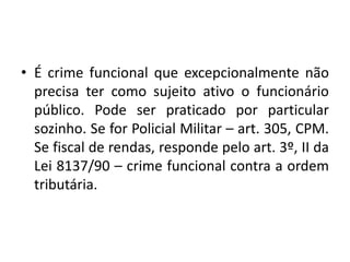 • É crime funcional que excepcionalmente não
precisa ter como sujeito ativo o funcionário
público. Pode ser praticado por particular
sozinho. Se for Policial Militar – art. 305, CPM.
Se fiscal de rendas, responde pelo art. 3º, II da
Lei 8137/90 – crime funcional contra a ordem
tributária.
 