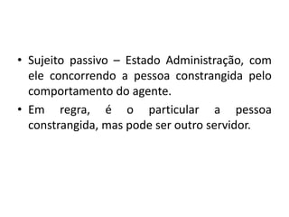 • Sujeito passivo – Estado Administração, com
ele concorrendo a pessoa constrangida pelo
comportamento do agente.
• Em regra, é o particular a pessoa
constrangida, mas pode ser outro servidor.
 