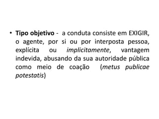 • Tipo objetivo - a conduta consiste em EXIGIR,
o agente, por si ou por interposta pessoa,
explícita ou implicitamente, vantagem
indevida, abusando da sua autoridade pública
como meio de coação (metus publicae
potestatis)
 