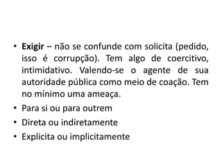 • Exigir – não se confunde com solicita (pedido,
isso é corrupção). Tem algo de coercitivo,
intimidativo. Valendo-se o agente de sua
autoridade pública como meio de coação. Tem
no mínimo uma ameaça.
• Para si ou para outrem
• Direta ou indiretamente
• Explicita ou implicitamente
 