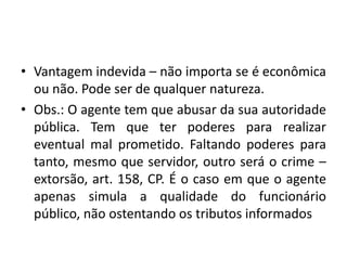 • Vantagem indevida – não importa se é econômica
ou não. Pode ser de qualquer natureza.
• Obs.: O agente tem que abusar da sua autoridade
pública. Tem que ter poderes para realizar
eventual mal prometido. Faltando poderes para
tanto, mesmo que servidor, outro será o crime –
extorsão, art. 158, CP. É o caso em que o agente
apenas simula a qualidade do funcionário
público, não ostentando os tributos informados
 